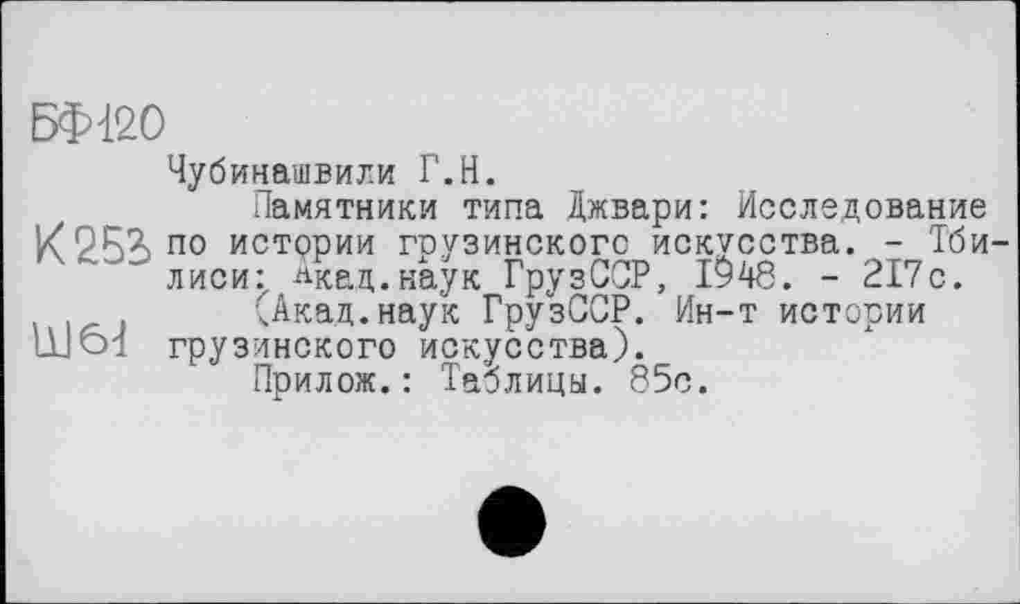 ﻿БФ120
Чубинашвили Г.H.
Памятники типа Джвари: Исследование /9R7.no истории грузинского искусства. - Тбилиси:, Акад.наук ГрузССР, 1948. - 217с.
чАкад.наук ГрузССР. Ин-т истории щ61 грузинского искусства).
Прилож.: Таблицы. 85с.